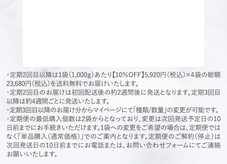 ・定期2回目以降は1袋（1,000ｇ）あたり【10％ＯFF】5,920円（税込）×４袋の総額23,680円（税込）を送料無料でお届けいたします。
						・定期2回目のお届けは初回配送後の約2週間後に発送となります。定期3回目以降は約4週間ごとに発送いたします。
						・定期3回目以降のお届け分からマイページにて「種類/数量」の変更が可能です。
						・定期便の最低購入個数は2袋からとなっており、変更は次回発送予定日の10日前までにお手続きいただけます。1袋への変更をご希望の場合は、定期便ではなく「単品購入（通常価格）」でのご案内となります。定期便のご解約（停止）は次回発送日の10日前までにお電話または、お問い合わせフォームにてご連絡お願いいたします。