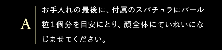 お手入れの最後に、付属のスパチュラにパール粒１個分を目安にとり、顔全体にていねいになじませてください。