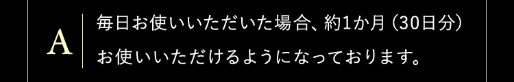 毎日お使いいただいた場合、約1か月（30日分）お使いいただけるようになっております。