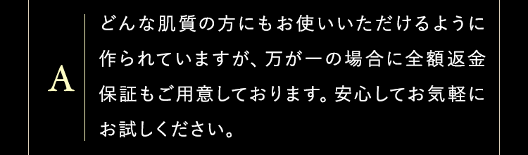どんな肌質の方にもお使いいただけるように作られていますが、万が一の場合に全額返金保証もご用意しております。安心してお気軽にお試しください。