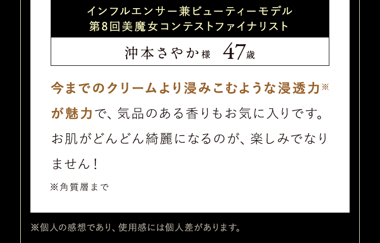 今までのクリームより浸みこむような浸透力※が魅力で、気品のある香りもお気に入りです。
