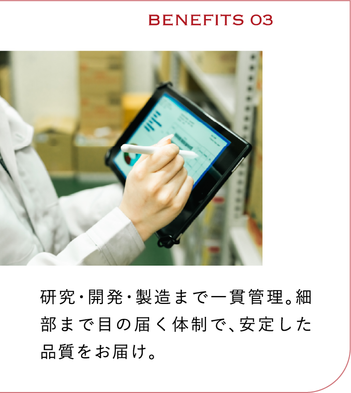 BENEFITS03　研究・開発・製造まで一貫管理。細部まで目の届く体制で、安定した品質をお届け。