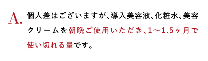 A.個人差はございますが、導入美容液、化粧水、美容クリームを朝晩ご使用いただき、1～1.5ヶ月で使いきれる量です。