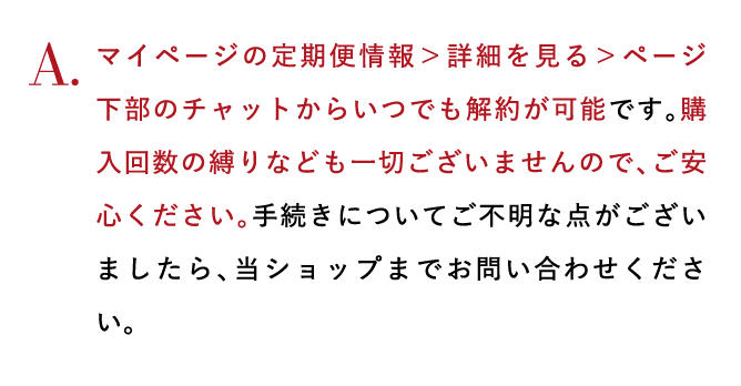マイページの定期便情報＞詳細を見る＞ページ下部のチャットからいつでも解約が可能です。購入回数の縛りなども一切ございませんので、ご安心ください。手続きについてご不明な点がございましたら、当ショップまでお問い合わせください。