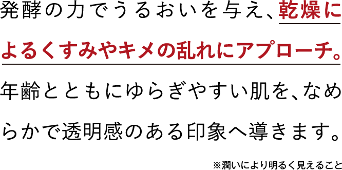 発酵の力でうるおいを与え、乾燥によるくすみやキメの乱れにアプローチ。年齢とともにゆらぎやすい肌を、なめらかで透明感のある印象へ導きます。