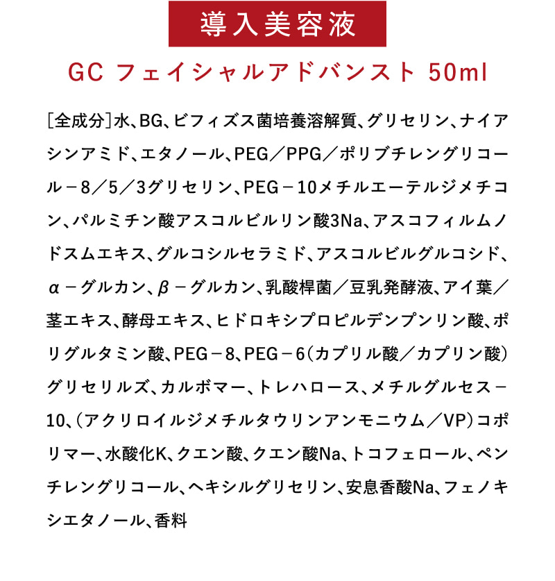 導入美容液　GC フェイシャルアドバンスト 50ml　［全成分］水、BG、ビフィズス菌培養溶解質、グリセリン、ナイアシンアミド、エタノール、PEG／PPG／ポリブチレングリコール－8／5／3グリセリン、PEG－10メチルエーテルジメチコン、パルミチン酸アスコルビルリン酸3Na、アスコフィルムノドスムエキス、グルコシルセラミド、アスコルビルグルコシド、α－グルカン、β－グルカン、乳酸桿菌／豆乳発酵液、アイ葉／茎エキス、酵母エキス、ヒドロキシプロピルデンプンリン酸、ポリグルタミン酸、PEG－8、PEG－6（カプリル酸／カプリン酸）グリセリルズ、カルボマー、トレハロース、メチルグルセス－10、（アクリロイルジメチルタウリンアンモニウム／VP）コポリマー、水酸化K、クエン酸、クエン酸Na、トコフェロール、ペンチレングリコール、ヘキシルグリセリン、安息香酸Na、フェノキシエタノール、香料