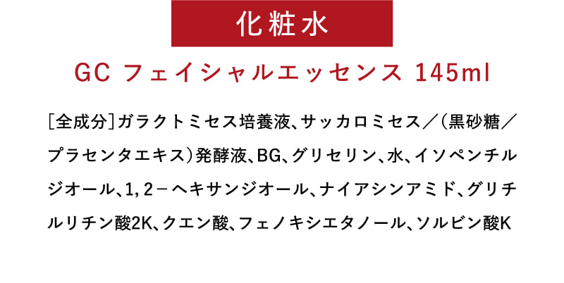化粧水　GC フェイシャルエッセンス 145ml　［全成分］ガラクトミセス培養液、サッカロミセス／（黒砂糖／プラセンタエキス）発酵液、BG、グリセリン、水、イソペンチルジオール、1，2－ヘキサンジオール、ナイアシンアミド、グリチルリチン酸2K、クエン酸、フェノキシエタノール、ソルビン酸K