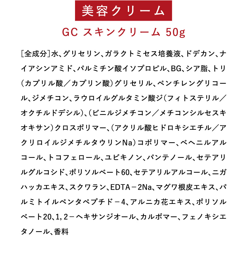 美容クリーム　GC スキンクリーム 50g　［全成分］水、グリセリン、ガラクトミセス培養液、ドデカン、ナイアシンアミド、パルミチン酸イソプロピル、BG、シア脂、トリ（カプリル酸／カプリン酸）グリセリル、ペンチレングリコール、ジメチコン、ラウロイルグルタミン酸ジ（フィトステリル／オクチルドデシル）、（ビニルジメチコン／メチコンシルセスキオキサン）クロスポリマー、（アクリル酸ヒドロキシエチル／アクリロイルジメチルタウリンNa）コポリマー、ベヘニルアルコール、トコフェロール、ユビキノン、パンテノール、セテアリルグルコシド、ポリソルベート60、セテアリルアルコール、ニガハッカエキス、スクワラン、EDTA－2Na、マグワ根皮エキス、パルミトイルペンタペプチド－4、アルニカ花エキス、ポリソルベート20、1，2－ヘキサンジオール、カルボマー、フェノキシエタノール、香料
