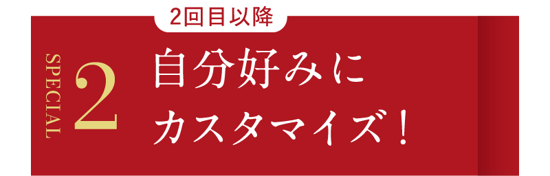 SPECIAL2　2回目以降自分好みにカスタマイズ！