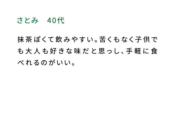 さとみ（40代） 抹茶ぽくて飲みやすい。苦くもなく子供でも大人も好きな味だと思っし、手軽に食べれるのがいい。