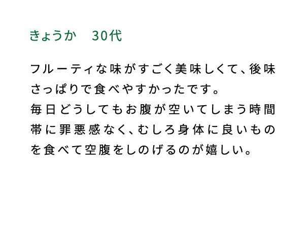 きょうか（30代） フルーティな味がすごく美味しくて、後味さっぱりで食べやすかったです。毎日どうしてもお腹が空いてしまう時間帯に罪悪感なく、むしろ身体に良いものを食べて空腹をしのげるのが嬉しい。