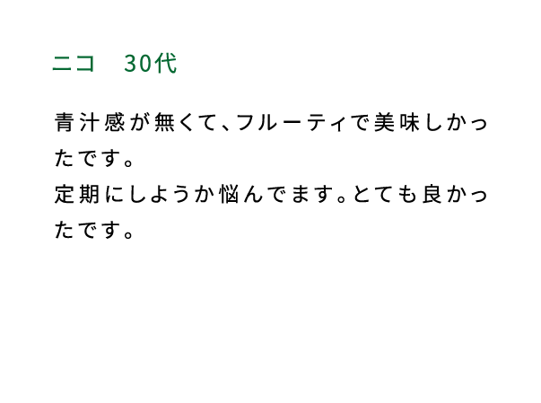 ニコ（30代） 青汁感が無くて、フルーティで美味しかったです。定期にしようか悩んでます。とても良かったです。