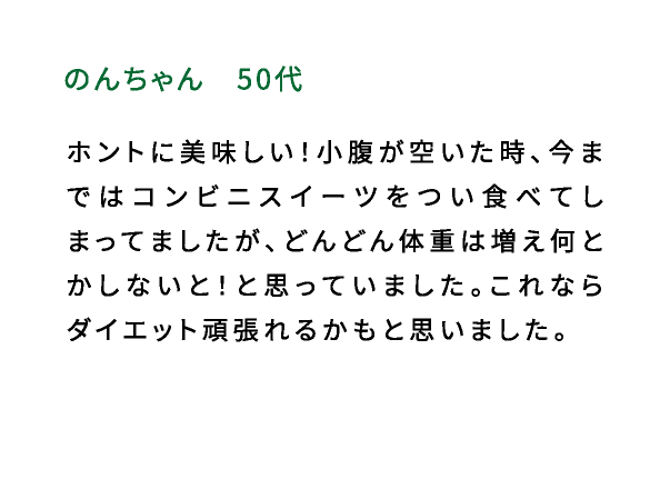 のんちゃん（50代） ホントに美味しい！小腹が空いた時、今まではコンビニスイーツをつい食べてしまってましたが、どんどん体重は増え何とかしないと！と思っていました。これならダイエット頑張れるかもと思いました。