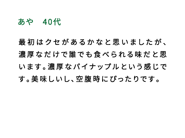 あや（40代） 最初はクセがあるかなと思いましたが、濃厚なだけで誰でも食べられる味だと思います。濃厚なパイナップルという感じです。美味しいし、空腹時にぴったりです。