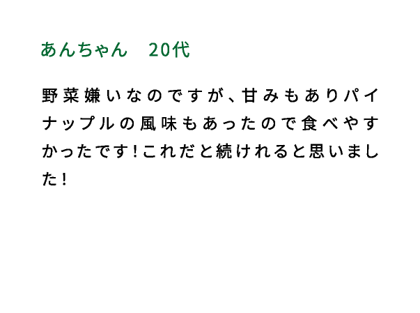 あんちゃん（20代） 野菜嫌いなのですが、甘みもありパイナップルの風味もあったので食べやすかったです！これだと続けれると思いました！