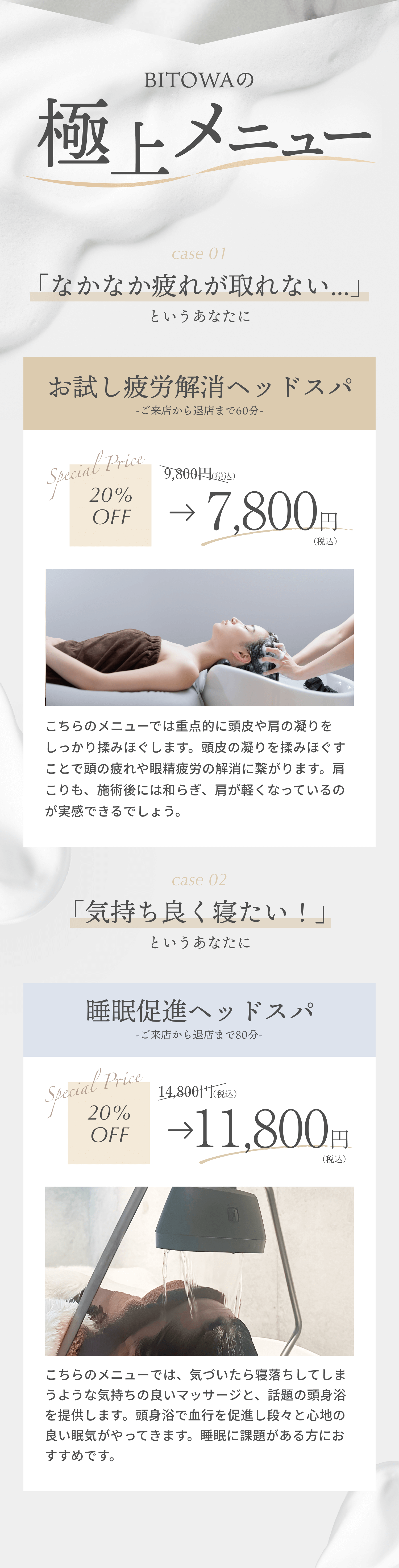 BITOWAの極上メニュー case1 「なかなか疲れがとれない」というあなたに 疲労解消ヘッドスパ 20%OFF 9800円税込→7800円税込 こっちのメニューでは重点的に頭皮や肩の凝りをしっかり揉みほぐします。頭皮の凝りを揉みほぐすことで頭の疲れや眼精疲労の解消に繋がります。肩こりも、施術後には和らぎ、肩が軽くなっているのが実感できるでしょう。 case2 「気持ちよく寝たい！」というあなたに 睡眠促進ヘッドスパ  20%OFF 14800円税込→11800円税込 こちらのメニューでは、気づいたら寝落ちしてしまうような気持ちの良いマッサージを提供します。マッサージで血行を促進し段々と心地の良い眠気がやってきます。睡眠に課題がある方におすすめです。