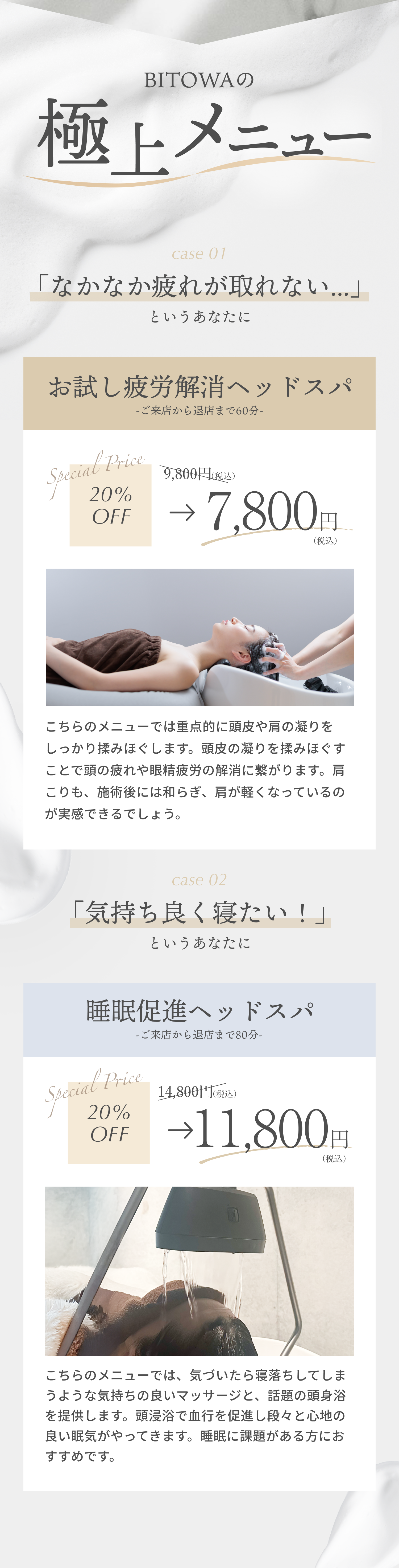 BITOWAの極上メニュー case1 「なかなか疲れがとれない」というあなたに お試し疲労解消ヘッドスパ ご来店から退店まで60分 20%OFF 9800円税込→7800円税込 こっちのメニューでは重点的に頭皮や肩の凝りをしっかり揉みほぐします。頭皮の凝りを揉みほぐすことで頭の疲れや眼精疲労の解消に繋がります。肩こりも、施術後には和らぎ、肩が軽くなっているのが実感できるでしょう。 case2 「気持ちよく寝たい！」というあなたに 睡眠促進ヘッドスパ ご来店から退店まで80分 20%OFF 14800円税込→11800円税込 こちらのメニューでは、気づいたら寝落ちしてしまうような気持ちの良いマッサージを提供します。マッサージで血行を促進し段々と心地の良い眠気がやってきます。睡眠に課題がある方におすすめです。
