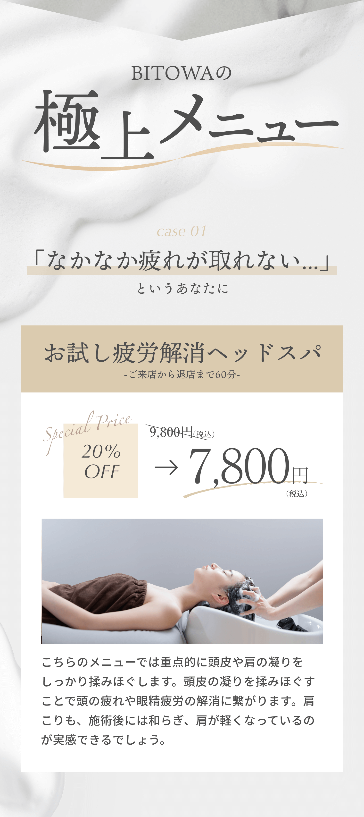 BITOWAの極上メニュー case1 「なかなか疲れがとれない」というあなたに 疲労解消ヘッドスパ 20%OFF 9800円税込→7800円税込 こっちのメニューでは重点的に頭皮や肩の凝りをしっかり揉みほぐします。頭皮の凝りを揉みほぐすことで頭の疲れや眼精疲労の解消に繋がります。肩こりも、施術後には和らぎ、肩が軽くなっているのが実感できるでしょう。 case2 「気持ちよく寝たい！」というあなたに 睡眠促進ヘッドスパ  20%OFF 14800円税込→11800円税込 こちらのメニューでは、気づいたら寝落ちしてしまうような気持ちの良いマッサージを提供します。マッサージで血行を促進し段々と心地の良い眠気がやってきます。睡眠に課題がある方におすすめです。