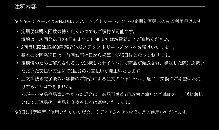 注釈内容 ※本キャンペーンはGINZUBA 3ステップトリートメントの定期初回購入のみご利用頂けます ・定期便は購入回数の縛り無くいつでもご解約が可能です。 解約は、次回発送日の5日前までにLINEまたはお電話にてご連絡ください。 ・2回目以降は15,400円(税込)で3ステップトリートメントをお届けいたします。 ・基本の次回発送日は、前回お届け日から起算して45日後となっております。 ・定期便のためご解約されるまで選択したサイクルにて商品が発送され、発送した際に選択いただいた支払い方法にて1回分のお支払いが発生いたします。 ・注文手続き完了後のお客様のご都合による注文のキャンセル、返品、交換のご希望はお受けすることはできません。 万が一不良品や品違いであった場合は、商品到着後7日以内に弊社にご連絡の上、送料着払いにてご返品後、良品と交換もしくは返金いたします。 ※3日に1度程度ご使用いただいた場合、ミディアムヘアで約2ヶ月ご使用いただけます。