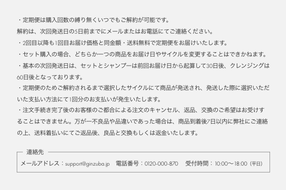 定期便は購入回数の縛り無くいつでもご解約が可能です。 解約は、次回発送日の5日前までにメールまたはお電話にてご連絡ください。2回目以降も1回目お届け価格と同金額・送料無料で定期便をお届けいたします。セット購入の場合、どちらか一方の商品をお届け日やサイクルを変更することはできかねます。基本の次回発送日は、セットとシャンプーは前回お届け日から起算して30日後、クレンジングは60日後となっております。定期便のためご解約されるまで選択したサイクルにて商品が発送され、発送した際に選択いただいた支払い方法にて1回分のお支払いが発生いたします。注文手続き完了後のお客様のご都合による注文のキャンセル、返品、交換のご希望はお受けすることはできません。万が一不良品や品違いであった場合は、商品到着後7日以内に弊社にご連絡の上、送料着払いにてご返品後、良品と交換もしくは返金いたします。