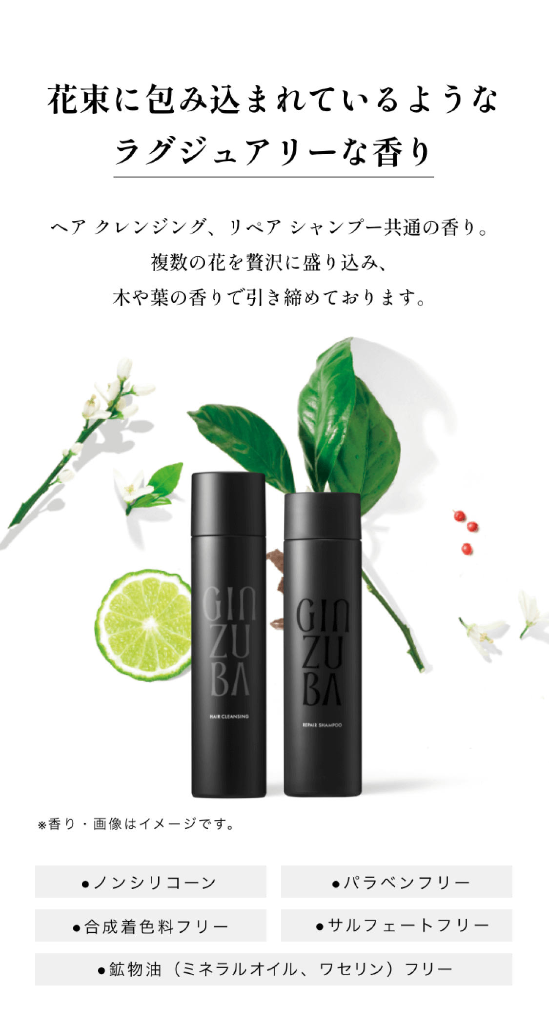 花束に包み込まれているようなラグジュアリーな香り ヘアクレンジング、リペアシャンプー共通の香り。複数の花を贅沢に盛り込み、木や葉の香りで引き締めております。香り・画像はイメージです。ノンシリコーン パラベンフリー 合成着色料フリー サルフェートフリー 鉱物油（ミネラルオイル、ワセリン）フリー