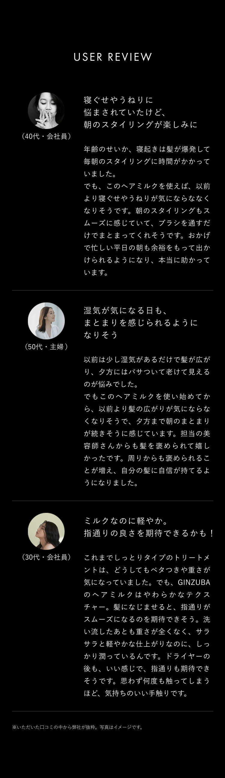 USER REVIEW(40代・会社員)寝ぐせやうねりに悩まされていたけど、朝のスタイリングが楽しみに年齢のせいか、寝起きは髪が爆発して毎朝のスタイリングに時間がかかっていました。でも、このヘアミルクを使えば、以前より寝ぐせやうねりが気にならなくなります。朝のスタイリングもスムーズに感じていて、ブラシを通すだけでまとまってくれそうです。おかげで忙しい平日の朝も余裕をもって出かけられるようになり、本当に助かっています。(50代・主婦)湿気が気になる日も、まとまりを感じられるようになりました以前は少し湿気があるだけで髪が広がり、夕方にはパサついて老けて見えるのが悩みでした。でもこのヘアミルクを使い始めてから、以前より髪の広がりが気にならなくなり、そうなると夕方まで朝のまとまりが続きそうに感じています。担当の美容師さんからも髪を褒められて嬉しかったです。周りからも褒められることが増え、自分の髪に自信が持てるようになりました。(30代・会社員)ミルクなのに軽やか。指通りの良さを期待できるかも!これまでしっとりタイプのトリートメントは、どうしてもベタつきや重さが気になっていました。でも、GINZUBAのヘアミルクは、やわらかなテクスチャー。髪になじませると、指通りがスムーズになるのを期待できます。洗い流した後も重さがなく、サラサラと軽やかな仕上がりなのに、しっかり潤っているんです。ドライヤーの後も、良い感じです。指通りも期待できそうです。思わず何度も触ってしまうほど、気持ちのいい手触りです。※いただいた口コミの中から弊社が抜粋。写真はイメージです。