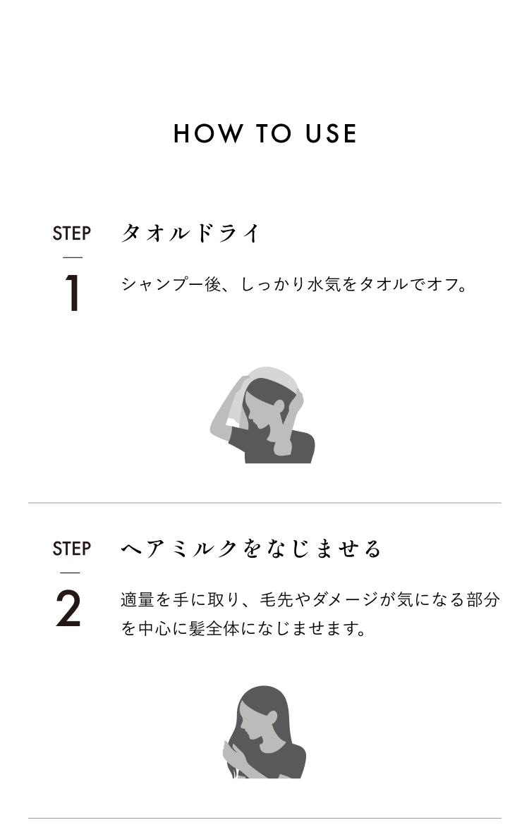 HOW TO USE STEP1タオルドライシャンプー後、しっかり水気をタオルでオフ。STEP2ヘアミルクをなじませる適量を手に取り、毛先やダメージが気になる部分を中心に髪全体になじませます。