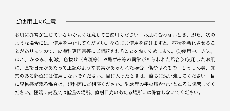 ご使用上の注意お肌に異常が生じていないかよく注意してご使用ください。お肌に合わないとき、即ち、次のような場合には、使用を中止してください。そのまま使用を続けますと、症状を悪化させることがありますので、皮膚科専門医等にご相談されることをおすすめします。(1)使用中、赤味、はれ、かゆみ、刺激、色抜け(白斑等)や黒ずみ等の異常があらわれた場合(2)使用したお肌に、直射日光があたって上記のよな異常があらわれた場合。傷やはれもの、しっしん等、異常のある部位には使用しないでください。目に入ったときは、直ちに洗い流してください。目に異物感が残る場合は、眼科医にご相談ください。乳幼児の手の届かないところに保管してください。極端に高温又は低温の場所、直射日光のあたる場所には保管しないでください。