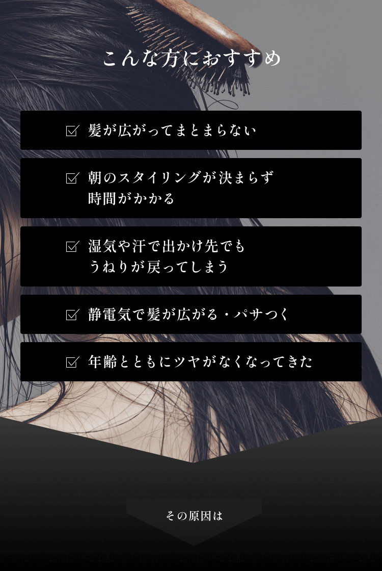 こんな方におすすめ☑髪が広がってまとまらない☑朝のスタイリングが決まらず時間がかかる☑湿気や汗で出かけ先でもうねりが戻ってしまう☑静電気で髪が広がる・パサつく☑年齢とともにツヤがなくなってきたその原因は