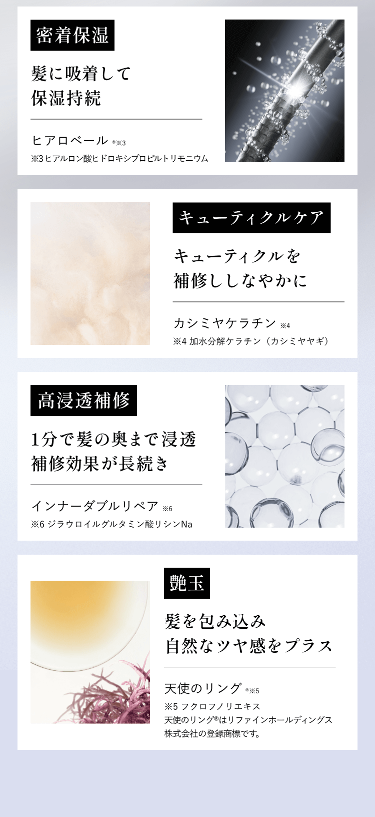 密着保湿髪に吸着して保湿持続ヒアロベール※3※3ヒアルロン酸ヒドロキシプロピルトリモニウムキューティクルケアキューティクルを補修しなやかにカシミヤケラチン※4※4加水分解ケラチン(カシミヤヤギ)高浸透補修1分で髪の奥まで浸透補修効果が長続きインナーダブルリペア※6※6ジラウロイルグルタミン酸リシンNa艶玉髪を包み込み自然なツヤ感をプラス天使のリング※5※5フクロフノリエキス天使のリング®はリファインホールディングス株式会社の登録商標です。