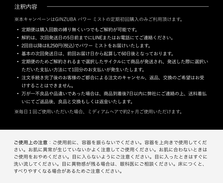 注釈内容※本キャンペーンはGINZUBAパワーミストの定期初回購入のみご利用頂けます。定期便は購入回数の縛り無くいつでもご解約が可能です。解約は、次回発送日の5日前までにLINEまたはお電話にてご連絡ください。2回目以降は8,250円(税込)でパワーミストをお届けいたします。基本の次回発送日は、前回お届け日から起算して60日後となっております。定期便のためご解約されるまで選択したサイクルにて商品が発送され、発送した際に選択いただいた支払い方法にて1回分のお支払いが発生いたします。注文手続き完了後のお客様のご都合による注文のキャンセル、返品、交換のご希望はお受けすることはできません。万が一不良品や品違いであった場合は、商品到着後7日以内に弊社にご連絡の上、送料着払いにてご返品後、良品と交換もしくは返金いたします。※毎日1回ご使用いただいた場合、ミディアムヘアで約2ヶ月ご使用いただけます。ご使用上の注意：ご使用前に、容器を振らないでください。容器を上向きでご使用ください。お肌に異常が生じていないかよく注意してご使用ください。お肌に合わないときはご使用をおやめください。目に入らないようにご注意ください。目に入ったときはすぐに洗い流してください。目に異物感が残る場合は、眼科医にご相談ください。床につくと、すべりやすくなる場合があるためご注意ください。