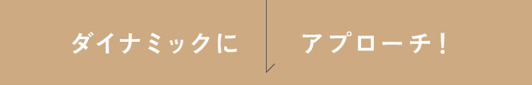 ダイナミックにアプローチ！