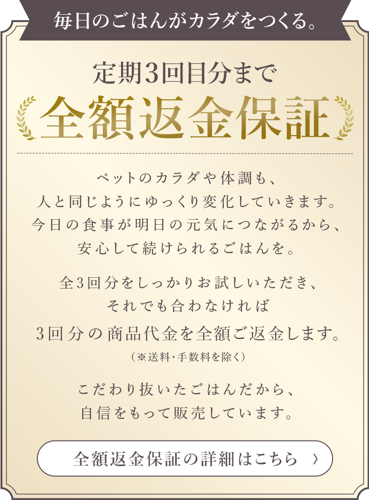 毎日のごはんがカラダをつくる。定期3回目分まで全額返金保証。ペットのカラダや体調も、人と同じようにゆっくり変化していきます。今日の食事が明日の元気につながるから、安心して続けられるごはんを。全3回分をしっかりお試しいただき、それでも合わなければ3回分の商品代金（送料・手数料を除く）をご返金します。こだわり抜いたごはんだから、自信をもって販売しています。全額返金保証の詳細はこのバナーをクリックしてください。
