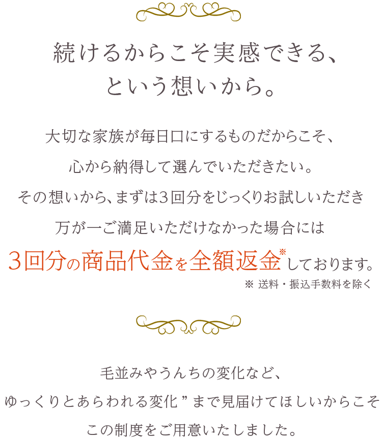 続けるからこそ実感できる、という想いから。大切な家族が毎日口にするものだからこそ、心から納得して選んでいただきたい。その想いから、まずは3回分をじっくりお試しいただき、万が一ご満足いただけなかった場合には3回分の商品代金を全額返金しております。ただし送料・振込手数料は除く
