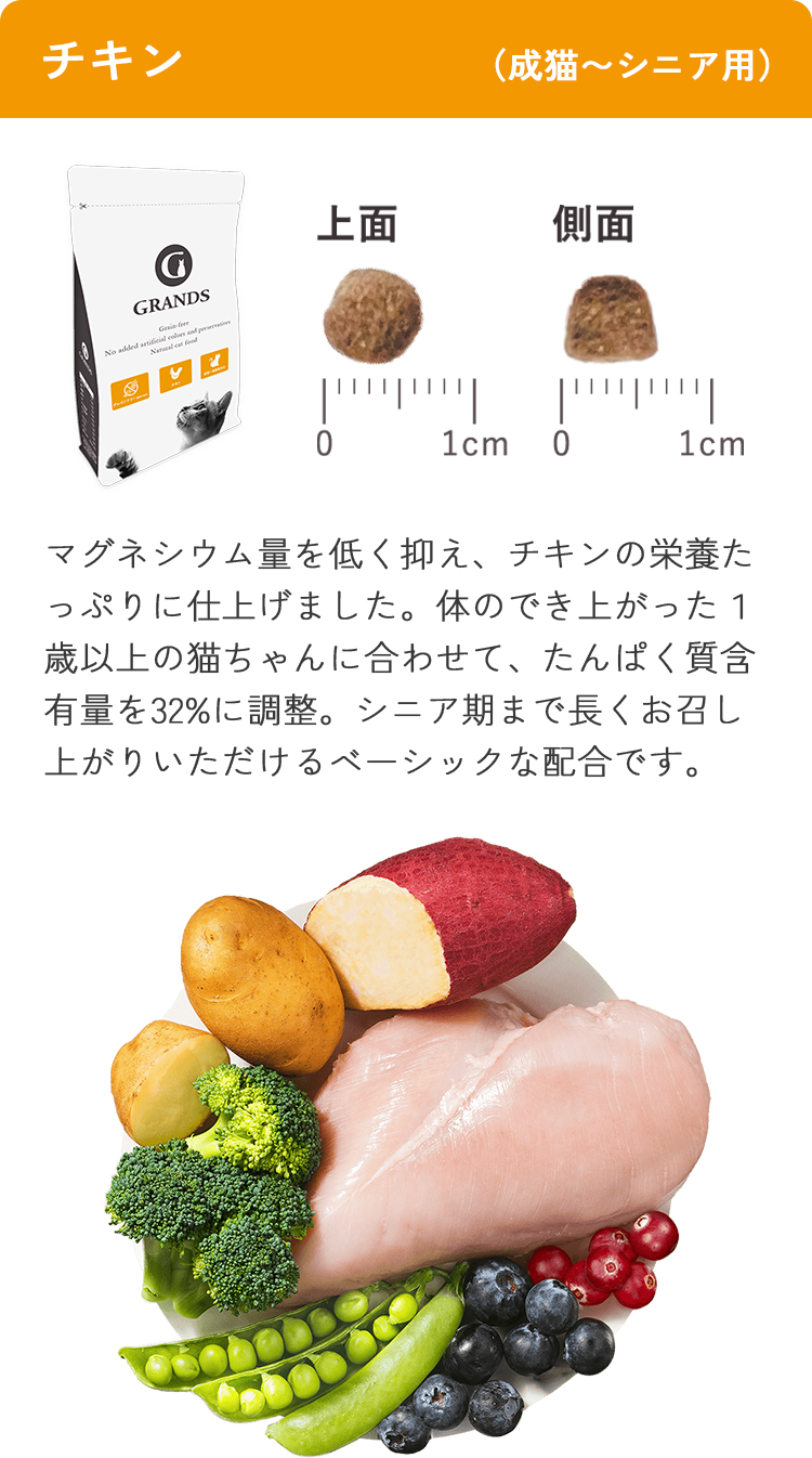 チキン（成猫〜シニア用）。マグネシウム量を低く抑え、チキンの栄養たっぷりに仕上げました。体のでき上がった１歳以上の猫ちゃんに合わせて、たんぱく質含有量を32%に調整。シニア期まで長くお召し上がりいただけるベーシックな配合です。