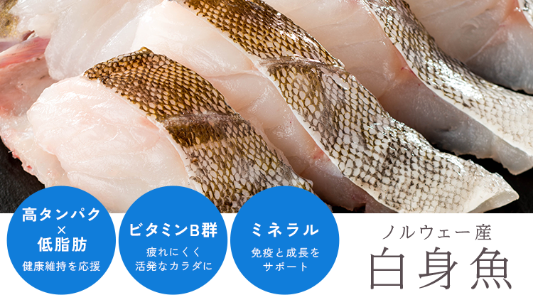 ノルウェー産の白身魚。高タンパクで低脂肪、健康維持を応援。ビタミンB群で疲れにくく疲れにくく活発なカラダに、ミネラルで免疫と成長をサポート。