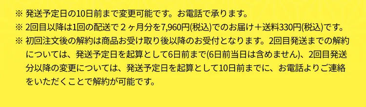 ※発送予定日の10日前まで変更可能です。お電話で承ります。
                       ※2回目以降は1回の配送で２ヶ月分を7,960円(税込)でのお届け＋送料330円(税込)です。
                       ※初回注文後の解約は商品お受け取り後以降のお受付となります。2回目発送までの解約については、発送予定日を起算として6日前まで(6日前当日は含めません)、2回目発送分以降の変更については、発送予定日を起算として10日前までに、お電話よりご連絡をいただくことで解約が可能です。
