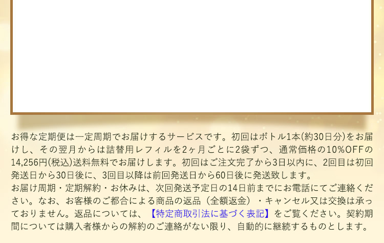 お得な定期便は一定周期で商品をお届けするサービスです。初回はボトル1本（約30日分）をお届けし、2回目以降は詰替用レフィル2本を通常価格から10%OFFの14,256円(税込)でお届けします。送料無料です。初回はご注文完了から3日以内に、2回目は初回発送日から30日後に、3回目以降は前回発送日から60日後に発送いたします。なお、お客様のご都合による商品の返品（全額返金）・キャンセル又は交換は承っておりません。返品については、【特定商取引法に基づく表記】をご覧ください。契約期間については、購入者様からの解約のご連絡がない限り、自動的に継続いたします。