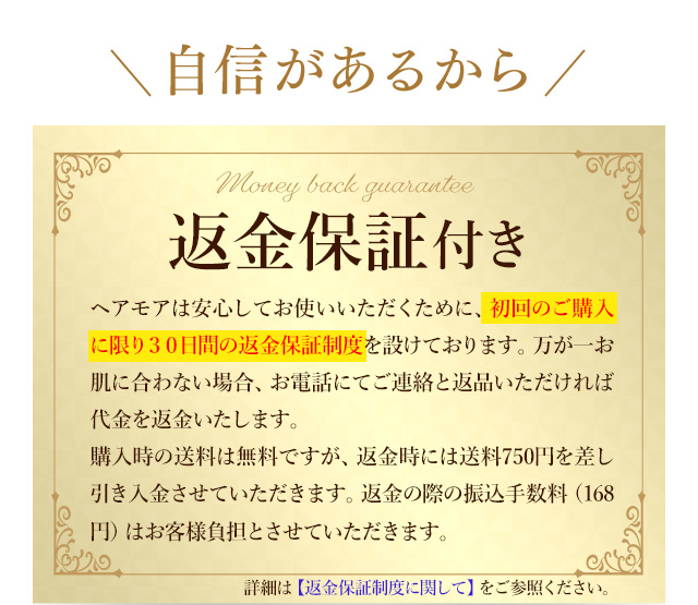 自信があるから 全額返金保証付き ヘアモアは安心してお使いいただくため、30日間の全額返金保証制度を設けております。お肌に合わなかった場合、ご連絡とご返品いただければ代金を返金致します。