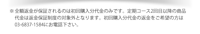 ※全額返金が保証されるのは初回購入分1,884円のみです。2回目以降の次回発送予定日の14日前での返金保証の使用は2回目以降の商品代金が発生いたします。