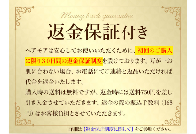 全額返金保証付き ヘアモアは安心してお使いいただくため、30日間の全額返金保証制度を設けております。お肌に合わなかった場合、ご連絡とご返品いただければ代金を返金致します。