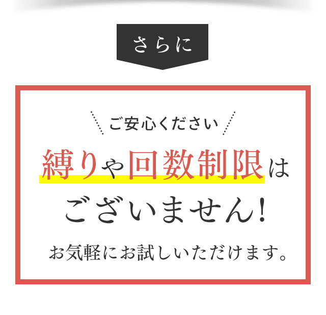 さらに ご安心ください 縛りや回数制限はございません！ お気軽にお試しいただけます。