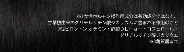 ※1女性ホルモン様作用成分は有効成分ではなく、甘草根由来のグリチルチリン酸ジカリウムに含まれる作用のこと ※2ピロクトンオラミン・酢酸DL-α-トコフェロール・グリチルリチン酸ジカリウム ※3角質層まで