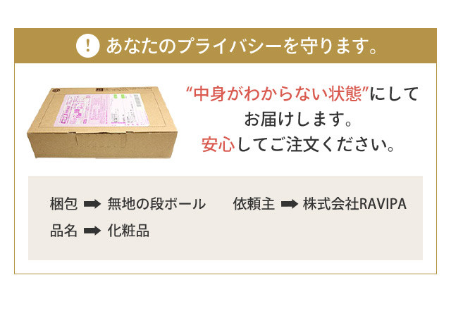 あなたのプライバシーを守ります。 “中身がわからない状態”にしてお届けします。安心してご注文ください。 梱包 無地の段ボール 依頼主 株式会社RAVIPA 品名 化粧品