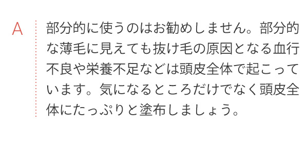 A 部分的に使うのはお勧めしません。部分的な薄毛に見えても抜け毛の原因となる血行不良や栄養不足などは頭皮全体で起こっています。気になるところだけでなく頭皮全体にたっぷりと塗布しましょう。