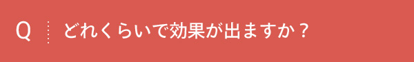 Q どれくらいで効果が出ますか？