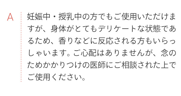 A 妊娠中・授乳中の方でもご使用いただけますが、身体がとてもデリケートな状態であるため、香りなどに反応される方もいらっしゃいます。ご心配はありませんが、念のためかかりつけの医師にご相談された上でご使用ください。
