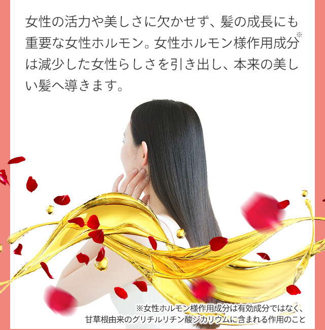女性の活力や美しさに欠かせず、髪の成長にも重要な女性ホルモン。女性ホルモン様作用成分は減少した女性らしさを引き出し、本来の美しい髪へ導きます。 ※女性ホルモン様作用成分は有効成分ではなく、甘草根由来のグリチルチリン酸カリウムに含まれる作用のこと