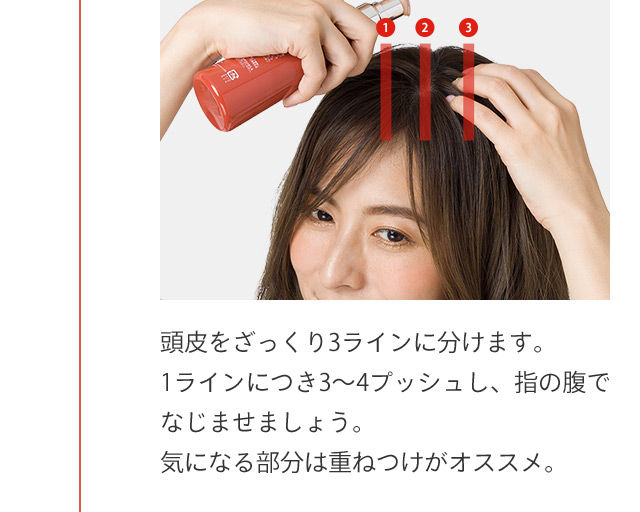 頭皮をざっくり3ラインに分けます。1ラインにつき3から4プッシュし、指の腹でなじませましょう。気になる部分は重ねつけがオススメ。