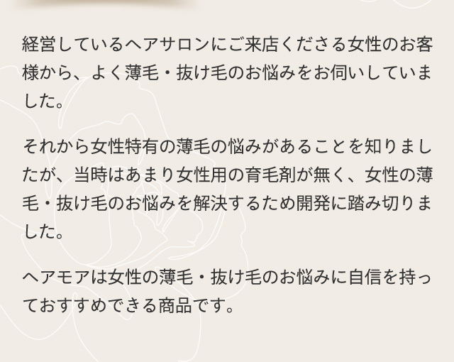 経営しているヘアサロンにご来店くださる女性のお客様から、よく薄毛・抜け毛のお悩みをお伺いしていました。 それから女性特有の薄毛の悩みがあることを知りましたが、当時はあまり女性用の育毛剤が無く、女性の薄毛・抜け毛のお悩みを解決するため開発に踏み切りました。 ヘアモアは女性の薄毛・抜け毛のお悩みに自信を持っておすすめできる商品です。